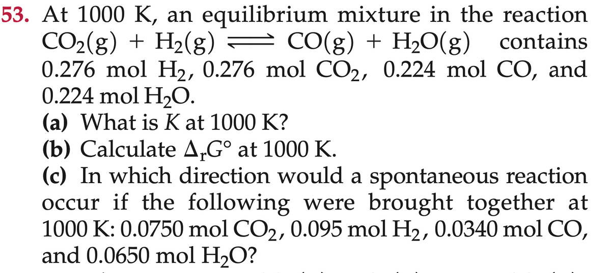 53. At 1000 K, an equilibrium mixture in the reaction
CO₂(g) + H₂(g) = CO(g) + H₂O(g) contains
0.276 mol H₂, 0.276 mol CO2, 0.224 mol CO, and
0.224 mol H₂O.
(a) What is K at 1000 K?
(b) Calculate ArGº at 1000 K.
(c) In which direction would a spontaneous reaction
occur if the following were brought together at
1000 K: 0.0750 mol CO₂, 0.095 mol H₂, 0.0340 mol CO,
and 0.0650 mol H₂O?