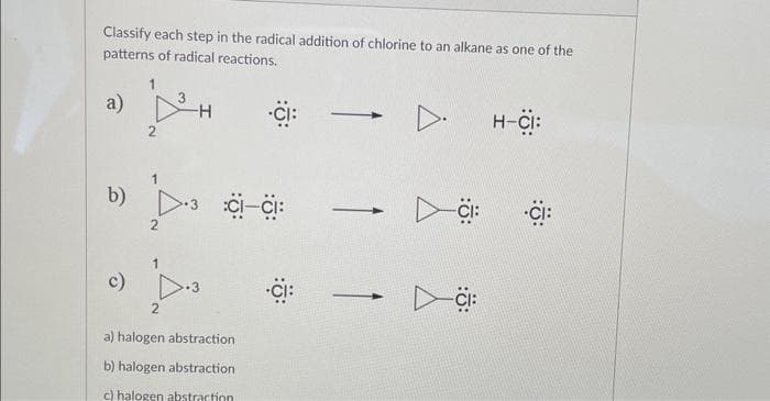 Classify each step in the radical addition of chlorine to an alkane as one of the
patterns of radical reactions.
a)
b)
c)
2
3
2
-H
Å Å
:CI-CI:
a) halogen abstraction
b) halogen abstraction
c) halogen abstraction
-
-
-
H-CI:
CI: