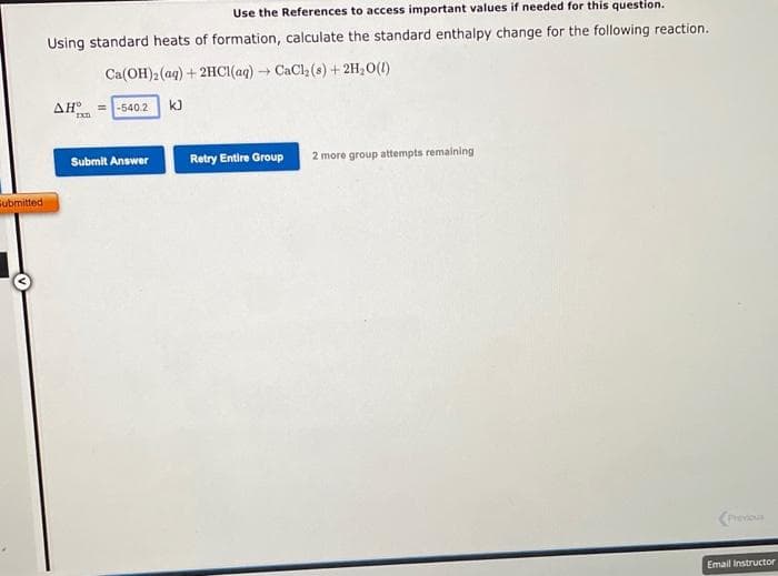 Submitted
Use the References to access important values if needed for this question.
Using standard heats of formation, calculate the standard enthalpy change for the following reaction.
Ca(OH)2 (aq) + 2HCl(aq) → CaCl₂ (8) + 2H₂O(l)
AH =-540.2 kJ
rxn
Submit Answer
Retry Entire Group 2 more group attempts remaining
Previous
Email Instructor