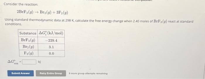 Consider the reaction:
2BrF3(g) → Br2(g) + 3F2 (g)
Using standard thermodynamic data at 298 K, calculate the free energy change when 2.40 moles of BrF3 (g) react at standard
conditions.
Substance AG (kJ/mol)
BrF3 (9)
Br₂ (9)
F₂ (g)
AGTER
Submit Answer
kj
-229.4
3.1
0.0
Retry Entire Group
9 more group attempts remaining