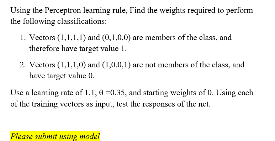 Using the Perceptron learning rule, Find the weights required to perform
the following classifications:
1. Vectors (1,1,1,1) and (0,1,0,0) are members of the class, and
therefore have target value 1.
2. Vectors (1,1,1,0) and (1,0,0,1) are not members of the class, and
have target value 0.
Use a learning rate of 1.1, 0 =0.35, and starting weights of 0. Using each
of the training vectors as input, test the responses of the net.
Please submit using model
