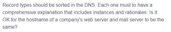 Record types should be sorted in the DNS. Each one must to have a
comprehensive explanation that includes instances and rationales. Is it
OK for the hostname of a company's web server and mail server to be the
same?