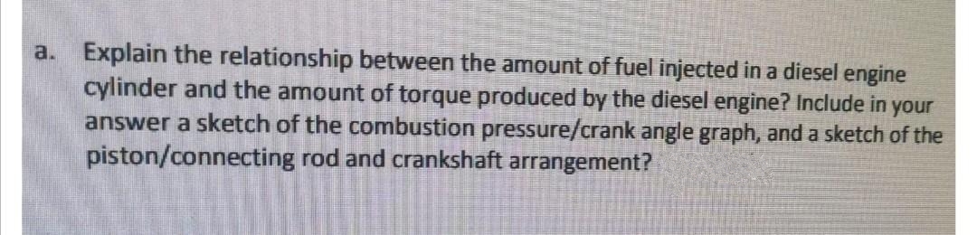 a. Explain the relationship between the amount of fuel injected in a diesel engine
cylinder and the amount of torque produced by the diesel engine? Include in your
answer a sketch of the combustion pressure/crank angle graph, and a sketch of the
piston/connecting rod and crankshaft arrangement?
