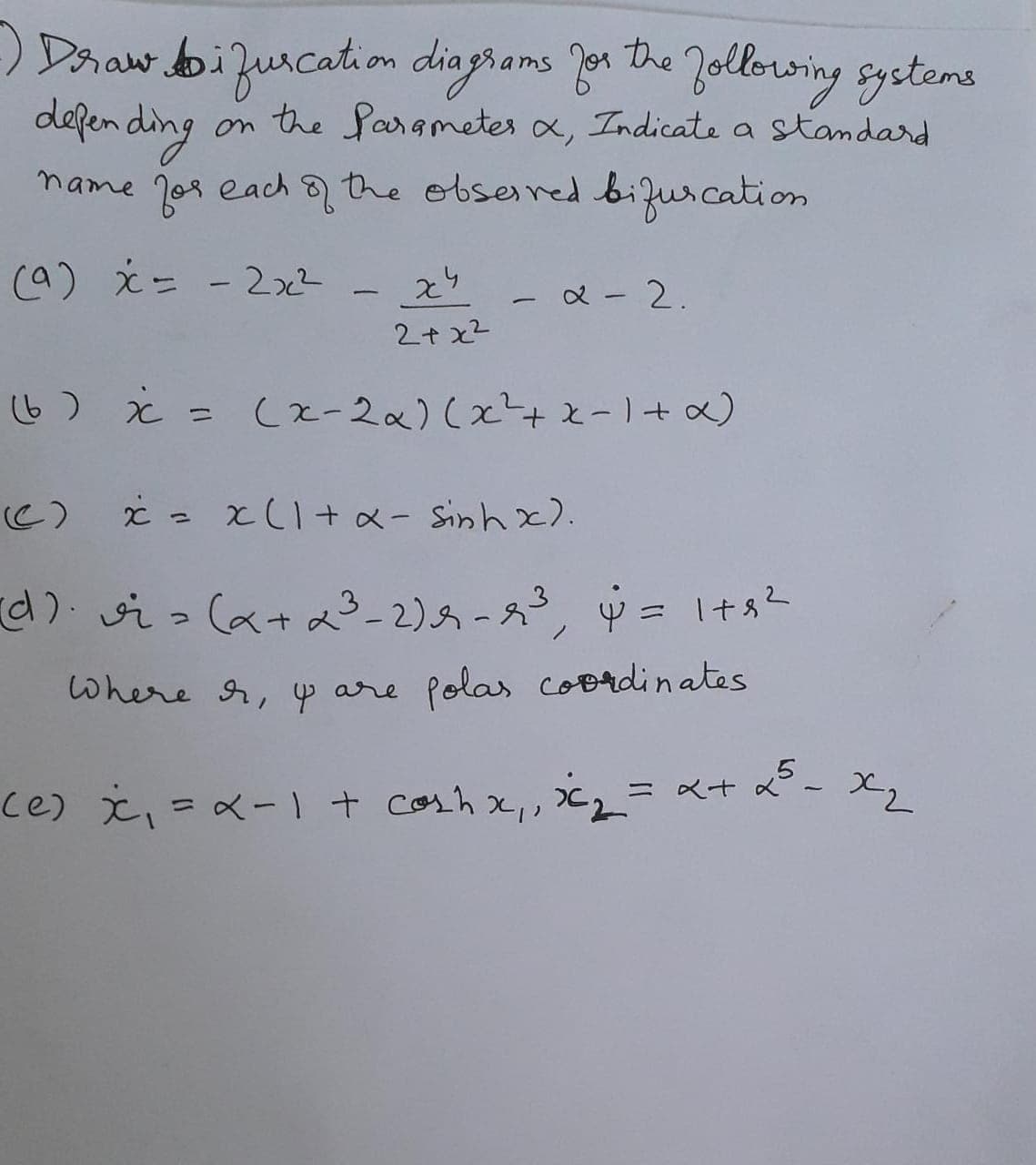 ) Daaw bizurcation diagrams Jon he Jollorwing systems
defending
name jor each 8 the obserred burcation
on the Sarametes x, Indicate a standard
(a) え- - 22 -
又-2.
2+ x2
(b) ¿ = (x-2x)(x+x-1+ a)
C) ċ = x(I+ x- Sinh x).
らっ(ata-2)万-,中= 1十sー
Where A, y are polas coordinates
5- X2
ce) x、=ペ-1+ Corhx,2_= αt
