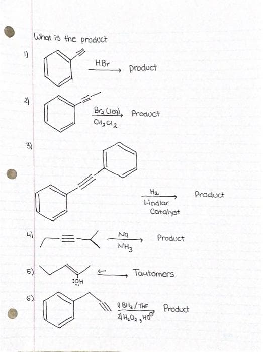 What is the product
1)
HBr
product
2)
Bra Clog), Product
CH2 Cl2
3)
Ha
Product
Lindlar
Catalyst
4)
Na
Product
NH3
5)
Tautomers
O BH3/THE
Product
HO
