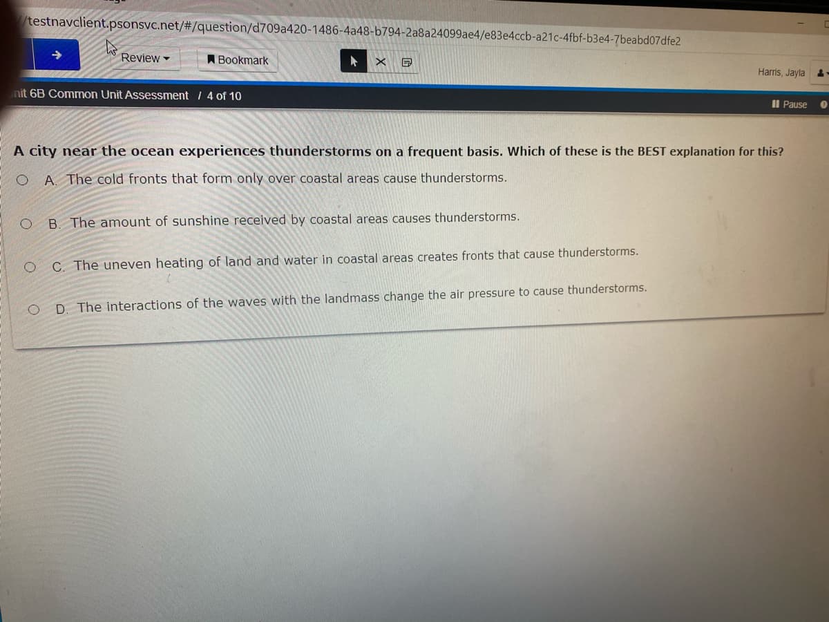 testnavclient.psonsvc.net/#/question/d709a420-1486-4a48-b794-2a8a24099ae4/e83e4ccb-a21c-4fbf-b3e4-7beabd07dfe2
Review
A Bookmark
Harris, Jayla
nit 6B Common Unit Assessment / 4 of 10
Il Pause
A city near the ocean experiences thunderstorms on a frequent basis. Which of these is the BEST explanation for this?
O A. The cold fronts that form only over coastal areas cause thunderstorms.
B. The amount of sunshine received by coastal areas causes thunderstorms.
C. The uneven heating of land and water in coastal areas creates fronts that cause thunderstorms.
D. The interactions of the waves with the landmass change the air pressure to cause thunderstorms.

