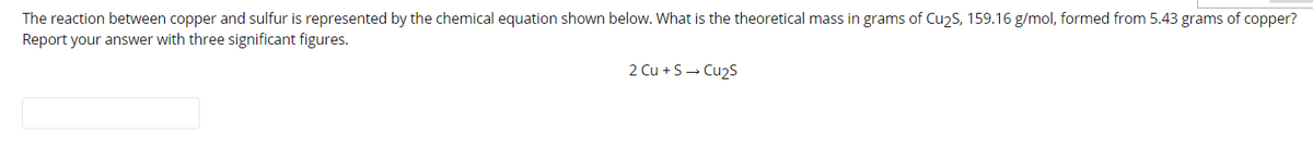 The reaction between copper and sulfur is represented by the chemical equation shown below. What is the theoretical mass in grams of Cu2S, 159.16 g/mol, formed from 5.43 grams of copper?
Report your answer with three significant figures.
2 Cu + S→ Cu2S
