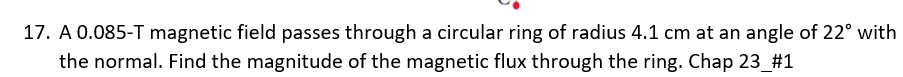 17. A 0.085-T magnetic field passes through a circular ring of radius 4.1 cm at an angle of 22° with
the normal. Find the magnitude of the magnetic flux through the ring. Chap 23_#1
