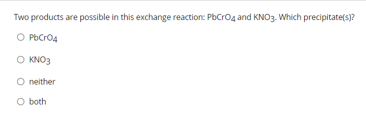 Two products are possible in this exchange reaction: PbCrO4 and KNO3. Which precipitate(s)?
O PbCrO4
Ο ΚNO3
O neither
O both
