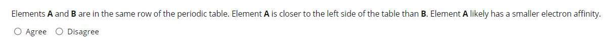 Elements A and B are in the same row of the periodic table. Element A is closer to the left side of the table than B. Element A likely has a smaller electron affinity.
O Agree O Disagree
