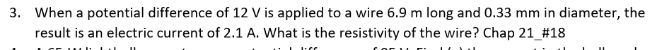 3. When a potential difference of 12 V is applied to a wire 6.9 m long and 0.33 mm in diameter, the
result is an electric current of 2.1 A. What is the resistivity of the wire? Chap 21_#18
