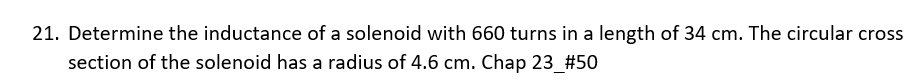 21. Determine the inductance of a solenoid with 660 turns in a length of 34 cm. The circular cross
section of the solenoid has a radius of 4.6 cm. Chap 23_#50
