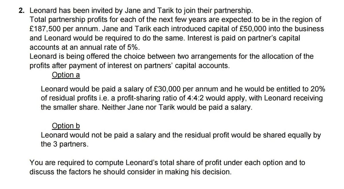 2. Leonard has been invited by Jane and Tarik to join their partnership.
Total partnership profits for each of the next few years are expected to be in the region of
£187,500 per annum. Jane and Tarik each introduced capital of £50,000 into the business
and Leonard would be required to do the same. Interest is paid on partner's capital
accounts at an annual rate of 5%.
Leonard is being offered the choice between two arrangements for the allocation of the
profits after payment of interest on partners' capital accounts.
Option a
Leonard would be paid a salary of £30,000 per annum and he would be entitled to 20%
of residual profits i.e. a profit-sharing ratio of 4:4:2 would apply, with Leonard receiving
the smaller share. Neither Jane nor Tarik would be paid a salary.
Option b
Leonard would not be paid a salary and the residual profit would be shared equally by
the 3 partners.
You are required to compute Leonard's total share of profit under each option and to
discuss the factors he should consider in making his decision.
