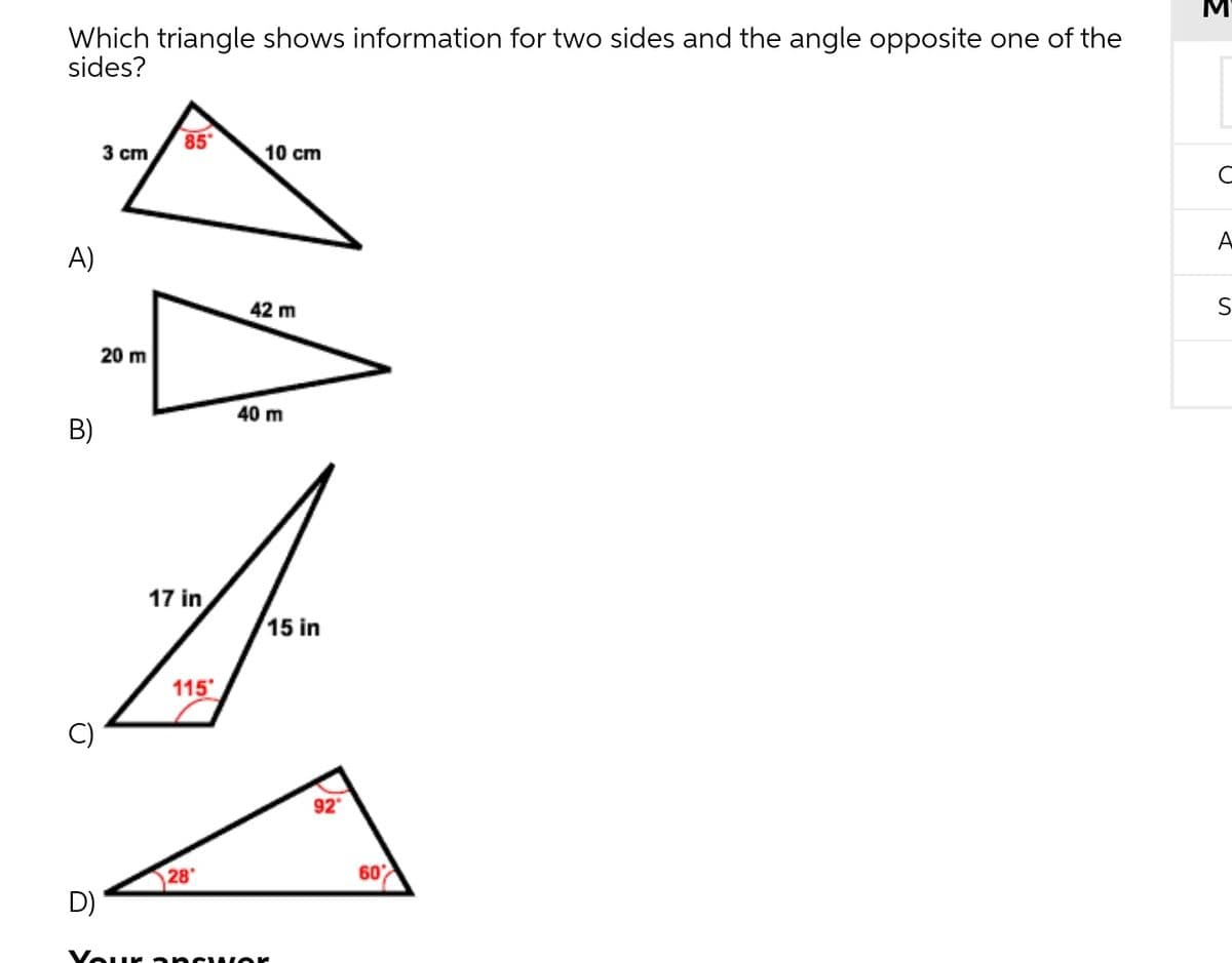 Which triangle shows information for two sides and the angle opposite one of the
sides?
85
3 cm
10 cm
A
A)
42 m
20 m
40 m
B)
17 in
15 in
115
92
28
60
D)
Vour ancwor
