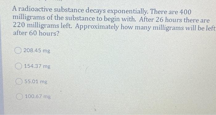 A radioactive substance decays exponentially. There are 400
milligrams of the substance to begin with. After 26 hours there are
220 milligrams left. Approximately how many milligrams will be left
after 60 hours?
208.45 mg
O 154.37 mg
O 55.01 mg
100.67 mg
