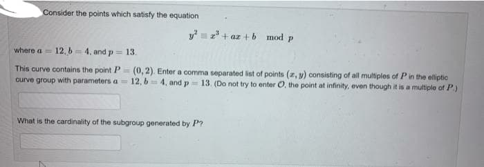 Consider the points which satisfy the equation
y = 2" + az + b mod p
where a = 12, b = 4, and p = 13.
This curve contains the point P= (0,2). Enter a comma separated list of points (r, y) consisting of all multiples of Pin the elliptic
curve group with parameters a = 12, 6= 4, and p
13. (Do not try to enter O, the point at infinity, even though it is a multiple of P.)
What is the cardinality of the subgroup generated by P?
