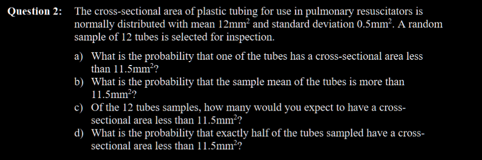 The cross-sectional area of plastic tubing for use in pulmonary resuscitators is
normally distributed with mean 12mm² and standard deviation 0.5mm². A random
sample of 12 tubes is selected for inspection.
Question 2:
a) What is the probability that one of the tubes has a cross-sectional area less
than 11.5mm2?
b) What is the probability that the sample mean of the tubes is more than
11.5mm??
c) Of the 12 tubes samples, how many would you expect to have a cross-
sectional area less than 11.5mm²?
d) What is the probability that exactly half of the tubes sampled have a cross-
sectional area less than 11.5mm²?
