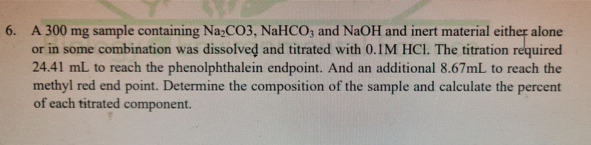 6. A 300 mg sample containing NazCO3, NaHCO, and NAOH and inert material either alone
or in some combination was dissolved and titrated with 0.1M HCI. The titration
24.41 mL to reach the phenolphthalein endpoint. And an additional 8.67mL to reach the
methyl red end point. Determine the composition of the sample and calculate the percent
of each titrated component.
required
