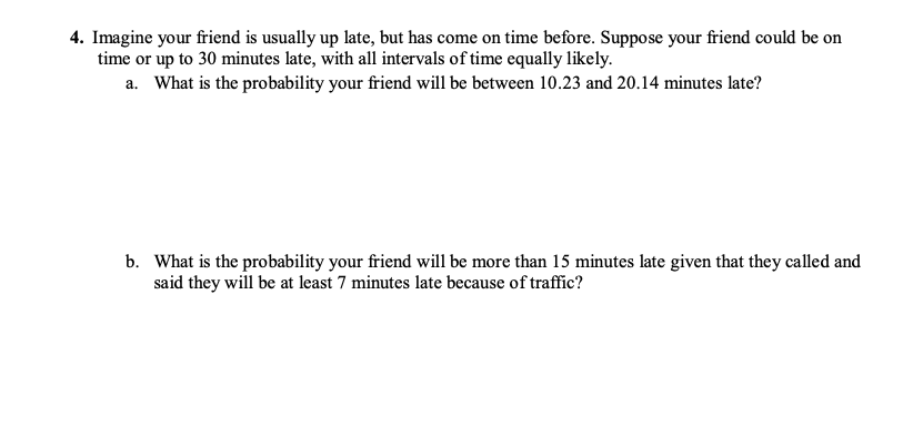 4. Imagine your friend is usually up late, but has come on time before. Suppose your friend could be on
time or up to 30 minutes late, with all intervals of time equally likely.
a. What is the probability your friend will be between 10.23 and 20.14 minutes late?
b. What is the probability your friend will be more than 15 minutes late given that they called and
said they will be at least 7 minutes late because of traffic?
