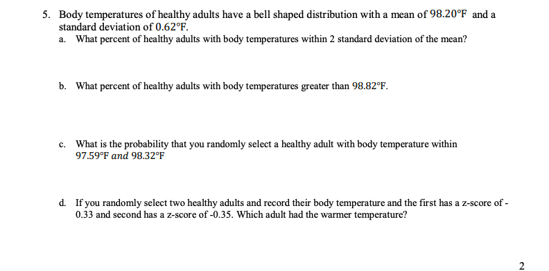 5. Body temperatures of healthy adults have a bell shaped distribution with a mean of 98.20°F and a
standard deviation of 0.62°F.
a. What percent of healthy adults with body temperatures within 2 standard deviation of the mean?
b. What percent of healthy adults with body temperatures greater than 98.82°F.
c. What is the probability that you randomly select a healthy adult with body temperature within
97.59°F and 98.32°F
d. If you randomly select two healthy adults and record their body temperature and the first has a z-score of -
0.33 and second has a z-score of -0.35. Which adult had the warmer temperature?
2
