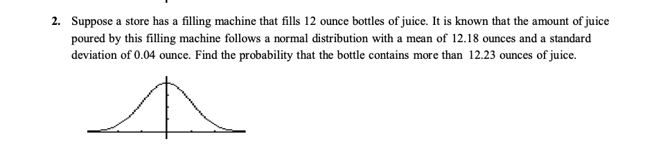 2. Suppose a store has a filling machine that fills 12 ounce bottles of juice. It is known that the amount of juice
poured by this filling machine follows a normal distribution with a mean of 12.18 ounces and a standard
deviation of 0.04 ounce. Find the probability that the bottle contains more than 12.23 ounces of juice.
