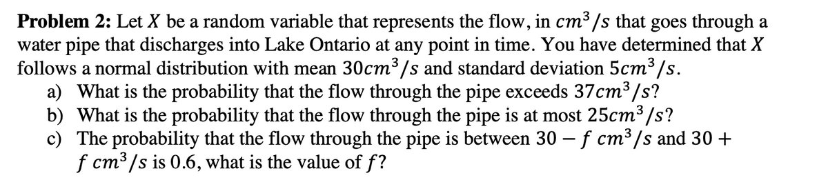 Problem 2: Let X be a random variable that represents the flow, in cm³/s that goes through a
water pipe that discharges into Lake Ontario at any point in time. You have determined that X
follows a normal distribution with mean 30cm³/s and standard deviation 5cm³/s.
a) What is the probability that the flow through the pipe exceeds 37cm³/s?
b) What is the probability that the flow through the pipe is at most 25cm³/s?
c) The probability that the flow through the pipe is between 30 - f cm³/s and 30 +
f cm³/s is 0.6, what is the value of f?