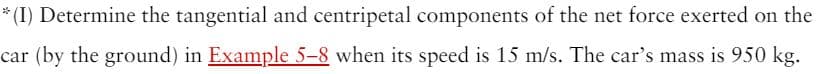 * (I) Determine the tangential and centripetal components of the net force exerted on the
car (by the ground) in Example 5-8 when its speed is 15 m/s. The car's mass is 950 kg.