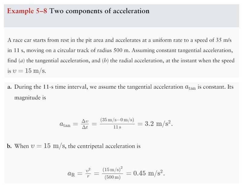 Example 5-8 Two components of acceleration
A race car starts from rest in the pit area and accelerates at a uniform rate to a speed of 35 m/s
in 11 s, moving on a circular track of radius 500 m. Assuming constant tangential acceleration,
find (a) the tangential acceleration, and (b) the radial acceleration, at the instant when the speed
is v = 15 m/s.
a. During the 11-s time interval, we assume the tangential acceleration atan is constant. Its
magnitude is
atan =
aR =
(35 m/s-0 m/s)
11 s
b. When v = 15 m/s, the centripetal acceleration is
=
= 3.2 m/s².
(15 m/s)²
(500 m)
= 0.45 m/s².