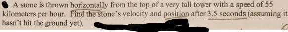A stone is thrown horizontally from the top of a very tall tower with a speed of 55
kilometers per hour. Find the stone's velocity and position after 3.5 seconds (assuming it
hasn't hit the ground yet).