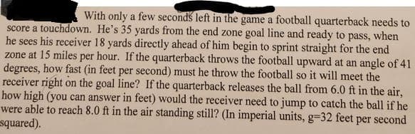 With only a few seconds left in the game a football quarterback needs to
score a touchdown. He's 35 yards from the end zone goal line and ready to pass, when
he sees his receiver 18 yards directly ahead of him begin to sprint straight for the end
zone at 15 miles per hour. If the quarterback throws the football upward at an angle of 41
degrees, how fast (in feet per second) must he throw the football so it will meet the
receiver right on the goal line? If the quarterback releases the ball from 6.0 ft in the air,
how high (you can answer in feet) would the receiver need to jump to catch the ball if he
were able to reach 8.0 ft in the air standing still? (In imperial units, g-32 feet per second
squared).