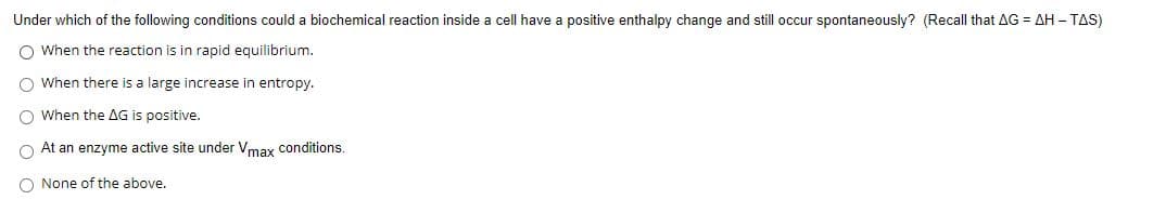 Under which of the following conditions could a biochemical reaction inside a cell have a positive enthalpy change and still occur spontaneously? (Recall that AG = AH – TAS)
O When the reaction is in rapid equilibrium.
O When there is a large increase in entropy.
O When the AG is positive.
O At an enzyme active site under Vmay conditions.
O None of the above.
