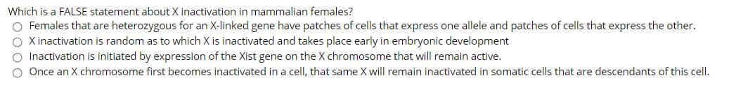 Which is a FALSE statement about X inactivation in mammalian females?
O Females that are heterozygous for an X-linked gene have patches of cells that express one allele and patches of cells that express the other.
O Xinactivation is random as to which X is inactivated and takes place early in embryonic development
Inactivation is initiated by expression of the Xist gene on the X chromosome that will remain active.
Once an X chromosome first becomes inactivated in a cell, that same X will remain inactivated in somatic cells that are descendants of this cell.
DOOO
