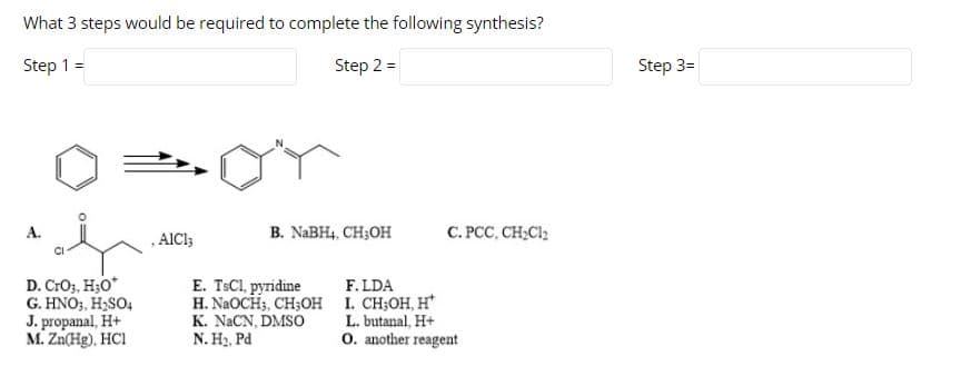 What 3 steps would be required to complete the following synthesis?
Step 1 =
Step 2 =
Step 3=
B. NABH4, CH;OH
C. PCC, CH;Cl;
A.
AICC;
CI
D. CrO,, H3O*
G. HNO3, H;SO4
J. propanal, H+
M. Zn(Hg), HCI
E. TSCI, pyridine
H. NAOCH3, CH;OH I. CH;OH, H
K. NACN, DMSO
N. H2, Pd
F. LDA
L. butanal, H+
O. another reagent
