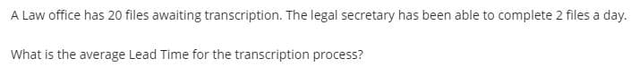 A Law office has 20 files awaiting transcription. The legal secretary has been able to complete 2 files a day.
What is the average Lead Time for the transcription process?