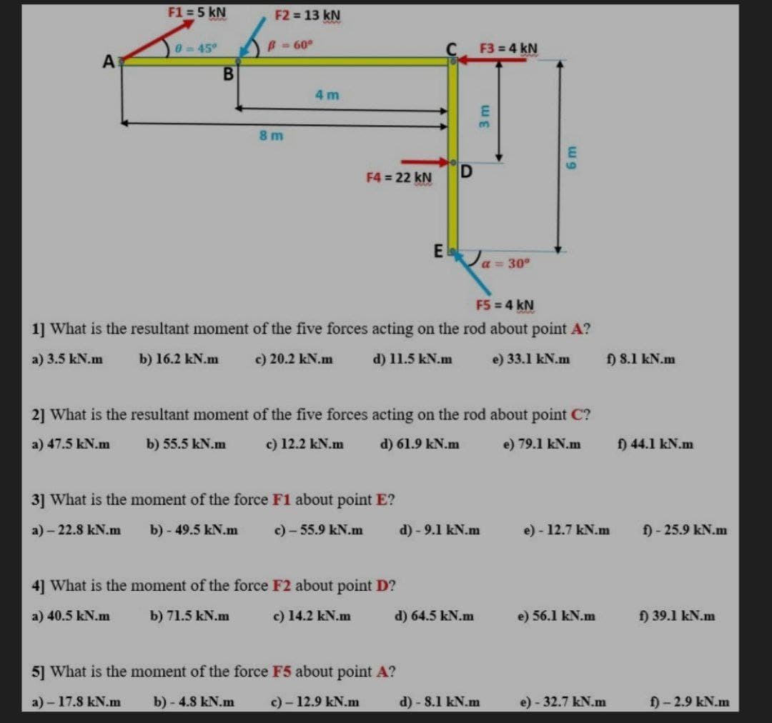 F1 = 5 kN
F2 13 kN
045°
B= 60°
F3 = 4 kN
A
4 m
3.
8 m
F4 = 22 kN
a= 30°
F5 = 4 kN
1] What is the resultant moment of the five forces acting on the rod about point A?
a) 3.5 kN.m
b) 16.2 kN.m
c) 20.2 kN.m
d) 11.5 kN.m
e) 33.1 kN.m
f) 8.1 kN.m
2] What is the resultant moment of the five forces acting on the rod about point C?
a) 47.5 kN.m
b) 55.5 kN.m
c) 12.2 kN.m
d) 61.9 kN.m
e) 79.1 kN.m
f) 44.1 kN.m
3] What is the moment of the force F1 about point E?
a) - 22.8 kN.m
b) - 49.5 kN.m
c) - 55.9 kN.m
d) - 9.1 kN.m
e) - 12.7 kN.m
f) - 25.9 kN.m
4] What is the moment of the force F2 about point D?
a) 40.5 kN.m
b) 71.5 kN.m
c) 14.2 kN.m
d) 64.5 kN.m
e) 56.1 kN.m
f) 39.1 kN.m
5] What is the moment of the force F5 about point A?
a) - 17.8 kN.m
b) - 4.8 kN.m
c) - 12.9 kN.m
d) - 8.1 kN.m
e) - 32.7 kN.m
f) - 2.9 kN.m
