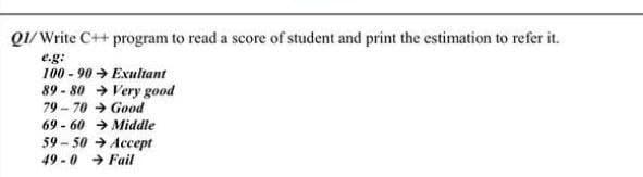 Q1/ Write C++ program to read a score of student and print the estimation to refer it.
e.g:
100 - 90 → Exultant
89 - 80 → Very good
79 - 70 → Good
69 - 60 → Middle
59 - 50 → Accept
49 - 0 → Fail
