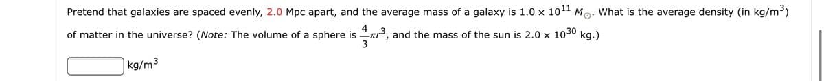 Pretend that galaxies are spaced evenly, 2.0 Mpc apart, and the average mass of a galaxy is 1.0 x 1011 Mo: What is the average density (in kg/m³)
of matter in the universe? (Note: The volume of a sphere is ar, and the mass of the sun is 2.0 x 1030 kg.)
4
|kg/m3
