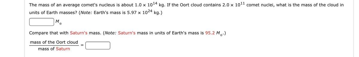 The mass of an average comet's nucleus is about 1.0 x 1014
kg. If the Oort cloud contains 2.0 x 101 comet nuclei, what is the mass of the cloud in
units of Earth masses? (Note: Earth's mass is 5.97 x 1024 kg.)
M.
Compare that with Saturn's mass. (Note: Saturn's mass in units of Earth's mass is 95.2 M.)
mass of the Oort cloud
mass of Saturn
