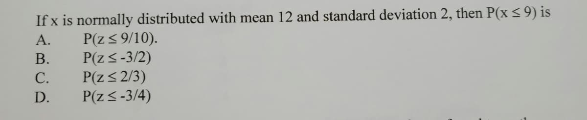 If x is normally distributed with mean 12 and standard deviation 2, then P(x<9) is
P(z< 9/10).
P(z<-3/2)
P(z< 2/3)
P(z<-3/4)
А.
В.
С.
D.
