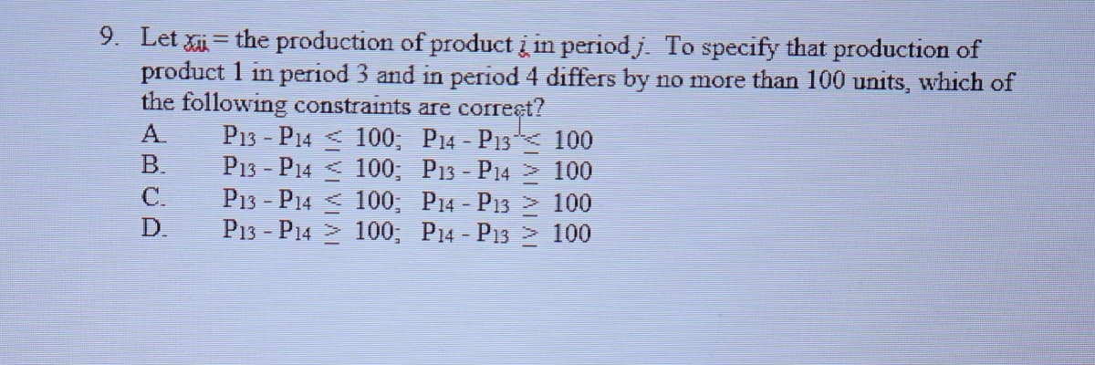 9. Let xi = the production of product į in periodj To specify that production of
product 1 in period 3 and in period 4 differs by no more than 100 units, which of
the following constraints are correet?
P13 - P14 < 100; P14 - P13 100
P13 - P14 < 100; P13 - P14 100
P13 - P14 < 100; P14 - P13 2 100
P13 - P14 > 100; P14 - P13 2 100
ABCD
