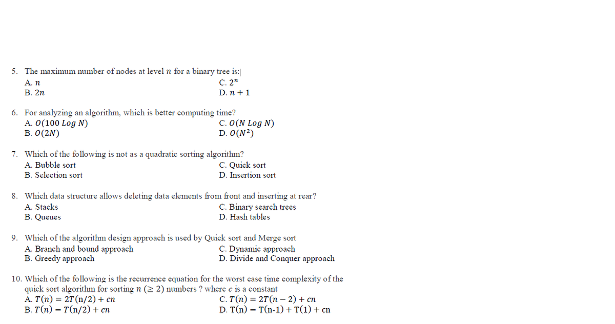 5. The maximum number of nodes at level n for a binary tree is:
C. 2"
A. n
В. 2п
D. n + 1
6. For analyzing an algorithm, which is better computing time?
A. 0(100 Log N)
B. 0(2N)
C. 0(N Log N)
D. O(N²)
7. Which of the following is not as a quadratic sorting algorithm?
A. Bubble sort
B. Selection sort
C. Quick sort
D. Insertion sort
8. Which data structure allows deleting data elements from front and inserting at rear?
A. Stacks
B. Queues
C. Binary search trees
D. Hash tables
9. Which of the algorithm design approach is used by Quick sort and Merge sort
A. Branch and bound approach
B. Greedy approach
C. Dynamic approach
D. Divide and Conquer approach
10. Which of the following is the recurrence equation for the worst case time complexity of the
quick sort algorithm for sorting n (2 2) numbers ? where c is a constant
А. Т(п) — 2T (n/2) + сп
В. Т(п) — т(n/2) + сп
С. Т(п) — 2T (n - 2) + сп
D. T(n) = T(n-1) + T(1) + cm

