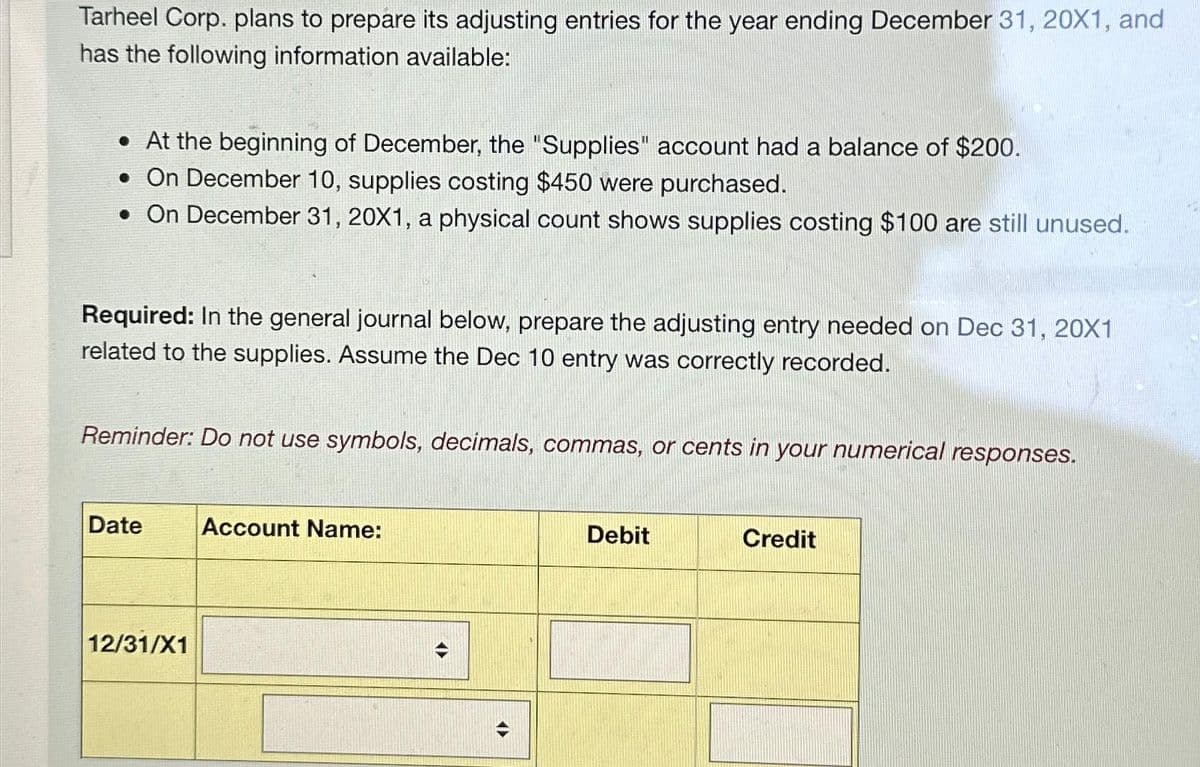 Tarheel Corp. plans to prepare its adjusting entries for the year ending December 31, 20X1, and
has the following information available:
. At the beginning of December, the "Supplies" account had a balance of $200.
• On December 10, supplies costing $450 were purchased.
• On December 31, 20X1, a physical count shows supplies costing $100 are still unused.
Required: In the general journal below, prepare the adjusting entry needed on Dec 31, 20X1
related to the supplies. Assume the Dec 10 entry was correctly recorded.
Reminder: Do not use symbols, decimals, commas, or cents in your numerical responses.
Date Account Name:
12/31/X1
4)
Debit
Credit