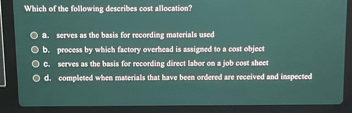 Which of the following describes cost allocation?
a. serves as the basis for recording materials used
O b.
process by which factory overhead is assigned to a cost object
serves as the basis for recording direct labor on a job cost sheet
O c.
O d.
completed when materials that have been ordered are received and inspected