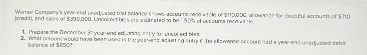 Warner Company's year-end unadjusted trial balance shows accounts receivable of $110,000, allowance for doubtful accounts of $710
(credit), and sales of $390,000. Uncollectibles are estimated to be 1.50% of accounts receivable.
1. Prepare the December 31 year-end adjusting entry for uncollectibles.
2. What amount would have been used in the year-end adjusting entry if the allowance account had a year-end unadjusted debit
balance of $850?