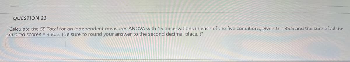 QUESTION 23
"Calculate the SS-Total for an independent measures ANOVA with 15 observations in each of the five conditions, given G = 35.5 and the sum of all the
squared scores = 430.2. (Be sure to round your answer to the second decimal place.)"