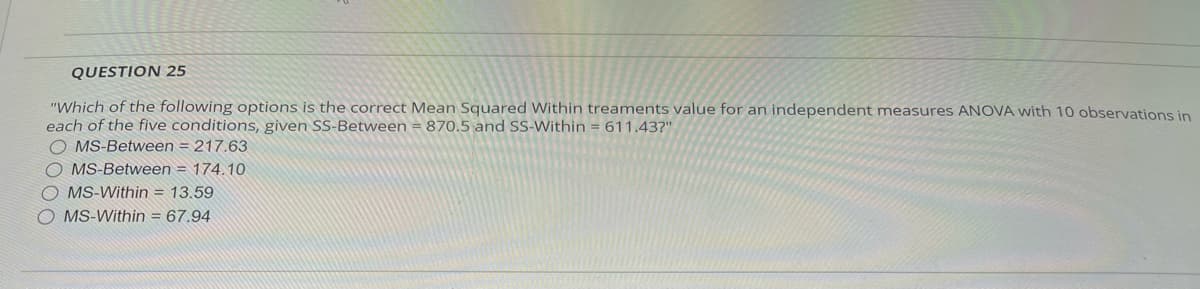 QUESTION 25
"Which of the following options is the correct Mean Squared Within treaments value for an independent measures ANOVA with 10 observations in
each of the five conditions, given SS-Between = 870.5 and SS-Within = 611.43?"
OMS-Between=217.63
OMS-Between = 174.10
OMS-Within = 13.59
O MS-Within = 67.94