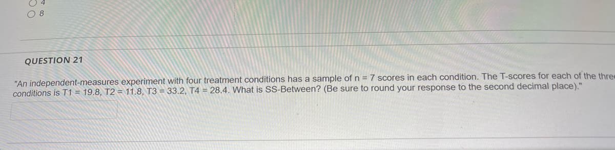 O 8
QUESTION 21
"An independent-measures experiment with four treatment conditions has a sample of n = 7 scores in each condition. The T-scores for each of the thre
conditions is T1 = 19.8, T2 = 11.8, T3 = 33.2, T4 = 28.4. What is SS-Between? (Be sure to round your response to the second decimal place)."