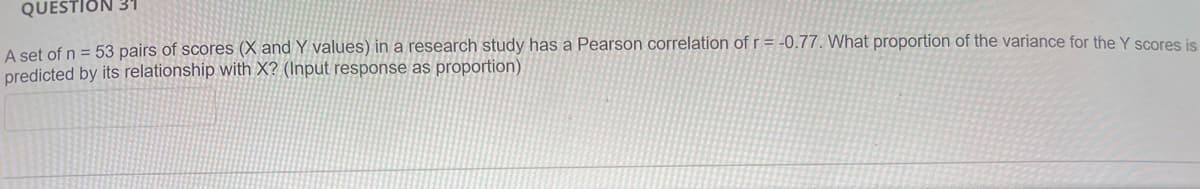 QUESTION 31
A set of n = 53 pairs of scores (X and Y values) in a research study has a Pearson correlation of r = -0.77. What proportion of the variance for the Y scores is
predicted by its relationship with X? (Input response as proportion)