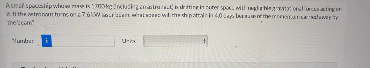 A small spaceship whose mass is 1700 kg (including an astronaut) is drifting in outer space with negligible gravitational forces acting on
it. If the astronaut turns on a 7.6 kW laser beam, what speed will the ship attain in 4.0 days because of the momentum carried away by
the beam?
Number
i
Units
