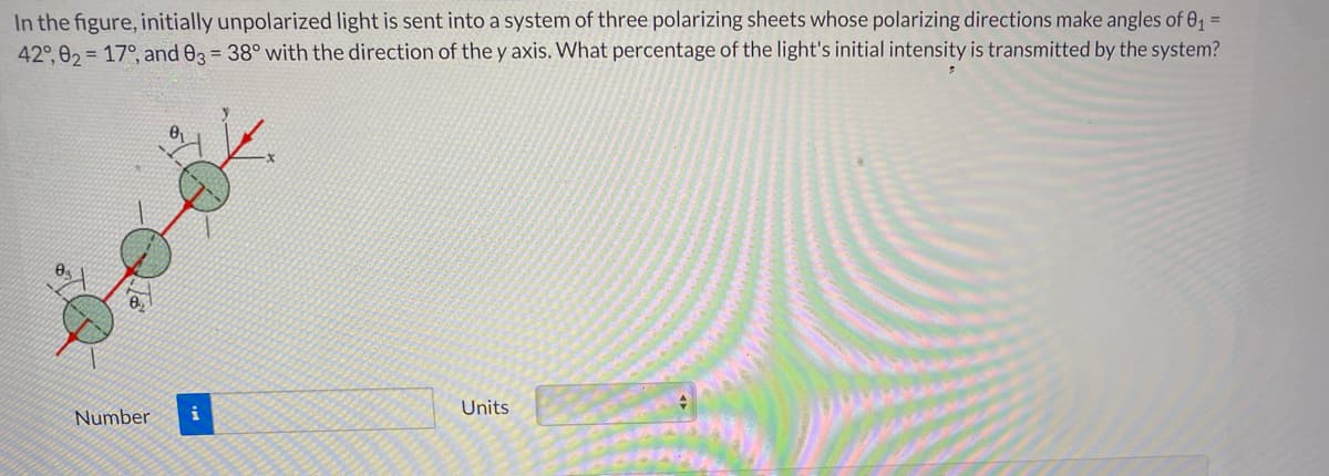 In the figure, initially unpolarized light is sent into a system of three polarizing sheets whose polarizing directions make angles of 01 =
42°, 02 = 17°, and 03 = 38° with the direction of the y axis. What percentage of the light's initial intensity is transmitted by the system?
02
Units
Number
